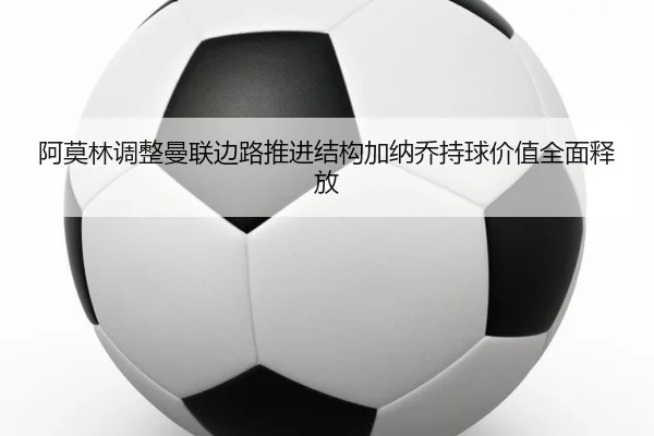 阿莫林调整曼联边路推进结构加纳乔持球价值全面释放
