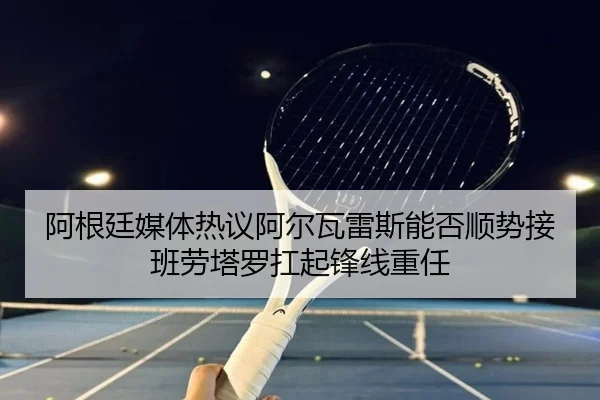 阿根廷媒体热议阿尔瓦雷斯能否顺势接班劳塔罗扛起锋线重任