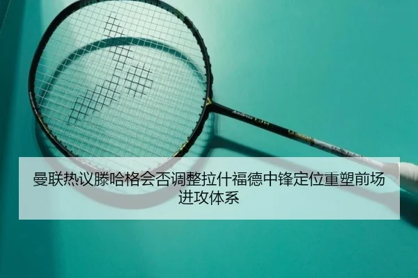 曼联热议滕哈格会否调整拉什福德中锋定位重塑前场进攻体系