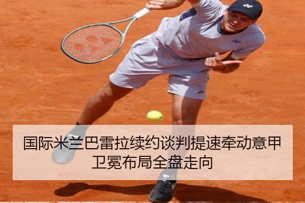 国际米兰巴雷拉续约谈判提速牵动意甲卫冕布局全盘走向