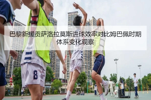 巴黎新援贡萨洛拉莫斯进球效率对比姆巴佩时期体系变化观察