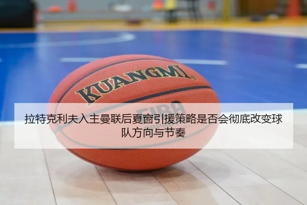 拉特克利夫入主曼联后夏窗引援策略是否会彻底改变球队方向与节奏