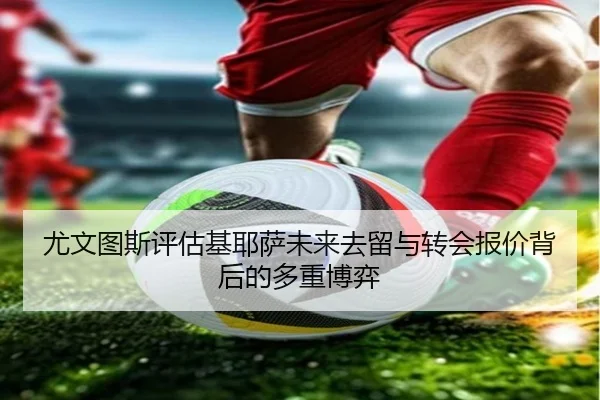 尤文图斯评估基耶萨未来去留与转会报价背后的多重博弈