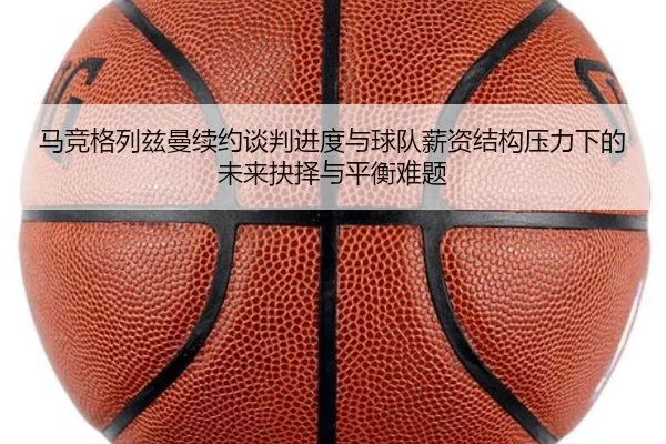 马竞格列兹曼续约谈判进度与球队薪资结构压力下的未来抉择与平衡难题