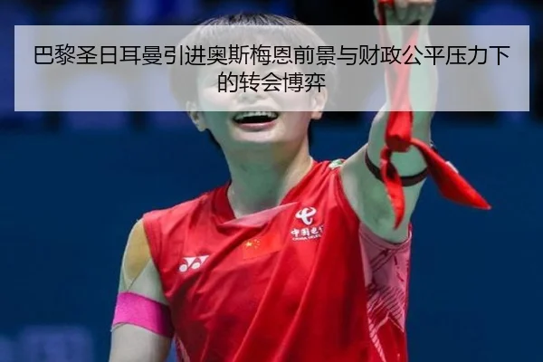 巴黎圣日耳曼引进奥斯梅恩前景与财政公平压力下的转会博弈