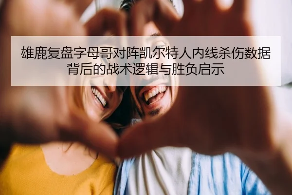 雄鹿复盘字母哥对阵凯尔特人内线杀伤数据背后的战术逻辑与胜负启示