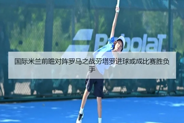 国际米兰前瞻对阵罗马之战劳塔罗进球或成比赛胜负手