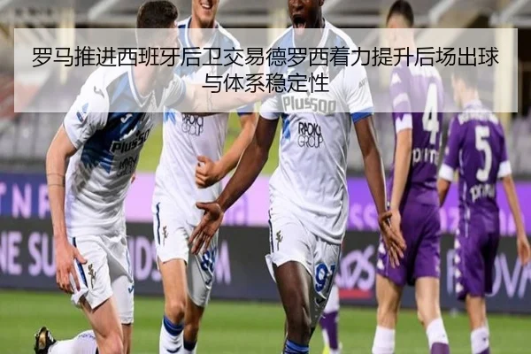 罗马推进西班牙后卫交易德罗西着力提升后场出球与体系稳定性