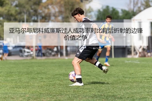 亚马尔与尼科威廉斯过人成功率对比背后折射的边锋价值之争