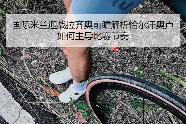 国际米兰迎战拉齐奥前瞻解析恰尔汗奥卢如何主导比赛节奏