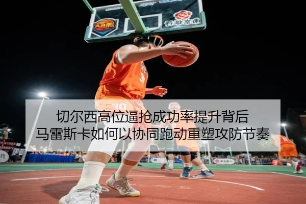 切尔西高位逼抢成功率提升背后 马雷斯卡如何以协同跑动重塑攻防节奏